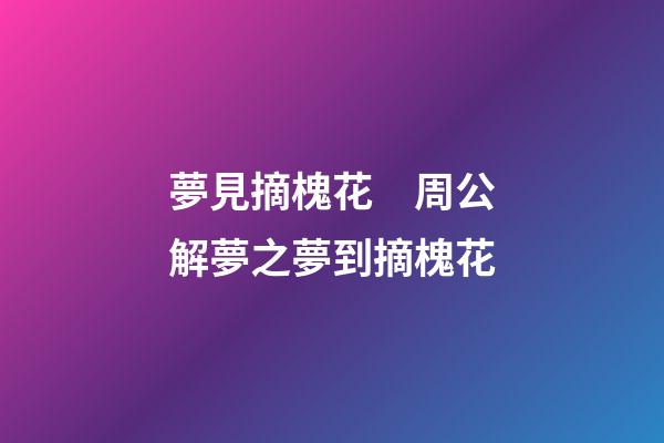 夢見摘槐花　周公解夢之夢到摘槐花